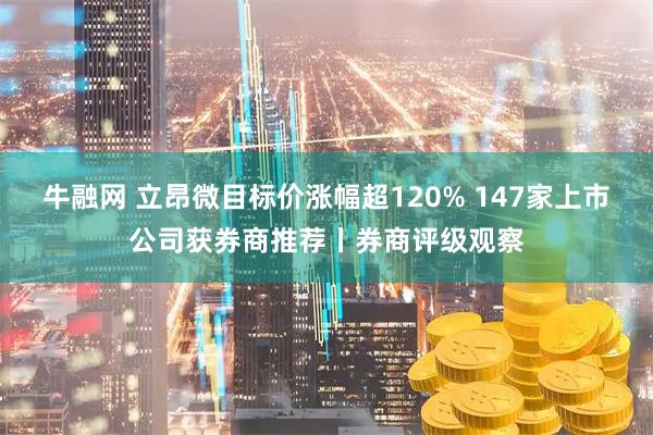 牛融网 立昂微目标价涨幅超120% 147家上市公司获券商推荐丨券商评级观察