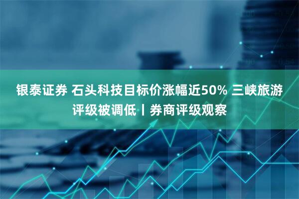 银泰证券 石头科技目标价涨幅近50% 三峡旅游评级被调低丨券商评级观察
