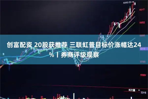 创富配资 20股获推荐 三联虹普目标价涨幅达24%丨券商评级观察