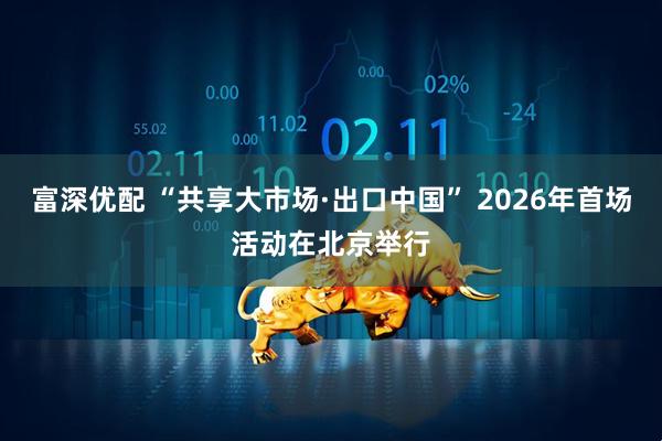 富深优配 “共享大市场·出口中国” 2026年首场活动在北京举行