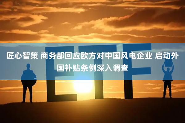匠心智策 商务部回应欧方对中国风电企业 启动外国补贴条例深入调查