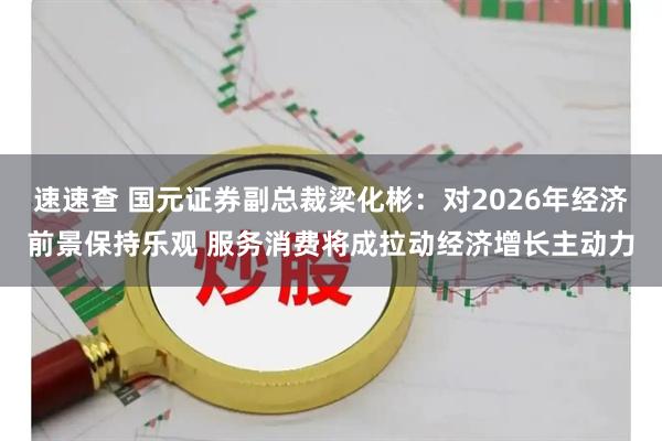 速速查 国元证券副总裁梁化彬：对2026年经济前景保持乐观 服务消费将成拉动经济增长主动力