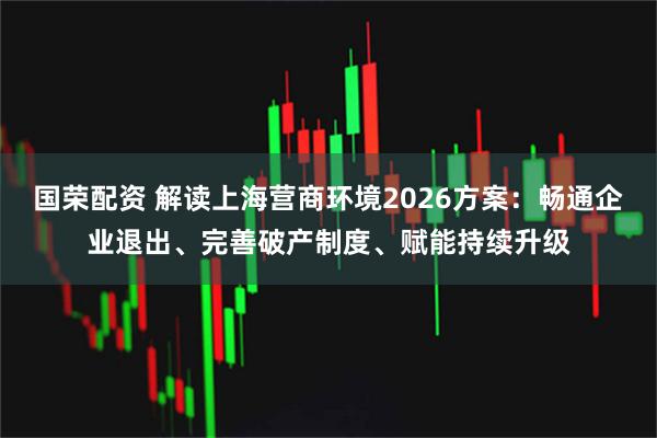 国荣配资 解读上海营商环境2026方案：畅通企业退出、完善破产制度、赋能持续升级