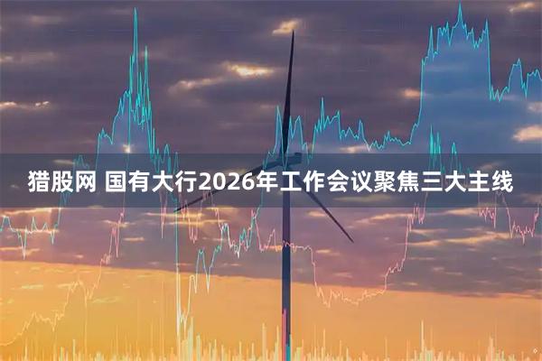 猎股网 国有大行2026年工作会议聚焦三大主线