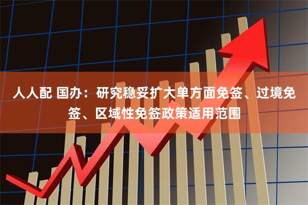 人人配 国办：研究稳妥扩大单方面免签、过境免签、区域性免签政策适用范围