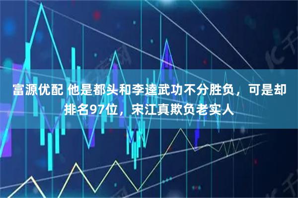 富源优配 他是都头和李逵武功不分胜负，可是却排名97位，宋江真欺负老实人