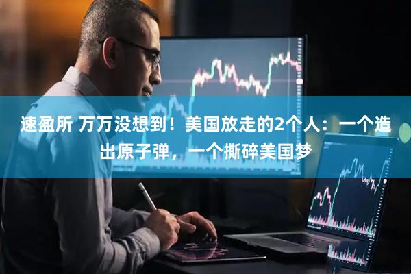 速盈所 万万没想到！美国放走的2个人：一个造出原子弹，一个撕碎美国梦