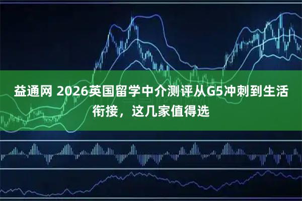 益通网 2026英国留学中介测评从G5冲刺到生活衔接，这几家值得选