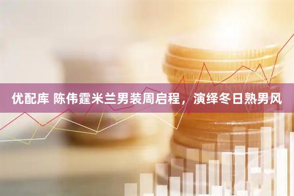 优配库 陈伟霆米兰男装周启程，演绎冬日熟男风