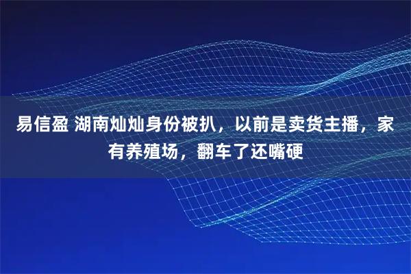 易信盈 湖南灿灿身份被扒，以前是卖货主播，家有养殖场，翻车了还嘴硬
