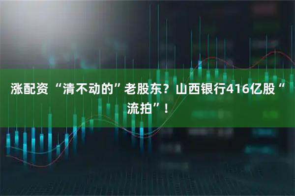 涨配资 “清不动的”老股东？山西银行416亿股“流拍”！