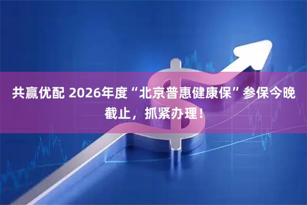 共赢优配 2026年度“北京普惠健康保”参保今晚截止，抓紧办理！