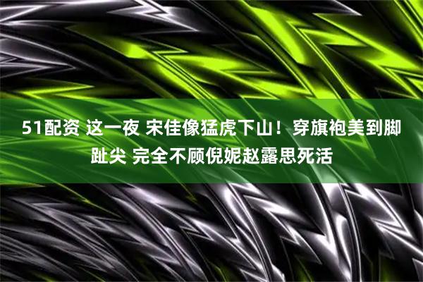 51配资 这一夜 宋佳像猛虎下山！穿旗袍美到脚趾尖 完全不顾倪妮赵露思死活