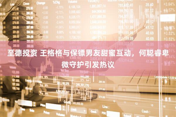 至德投资 王格格与保镖男友甜蜜互动，何聪睿卑微守护引发热议