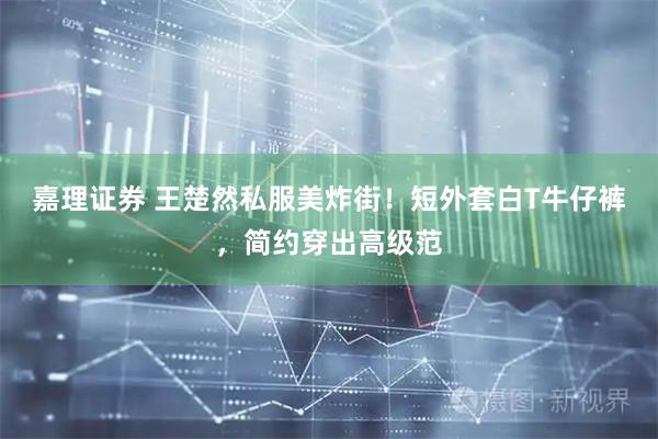 嘉理证券 王楚然私服美炸街！短外套白T牛仔裤，简约穿出高级范