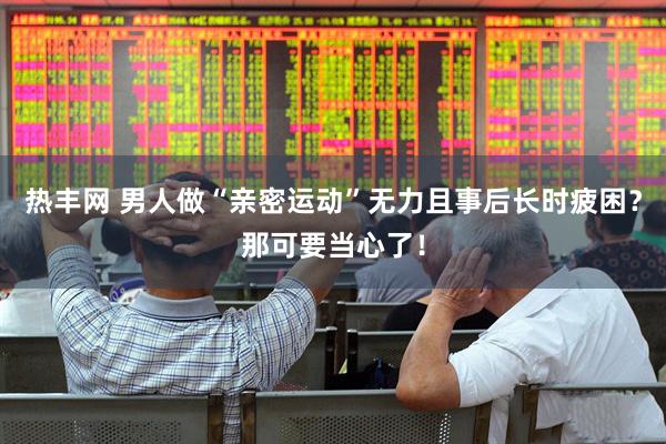 热丰网 男人做“亲密运动”无力且事后长时疲困？那可要当心了！