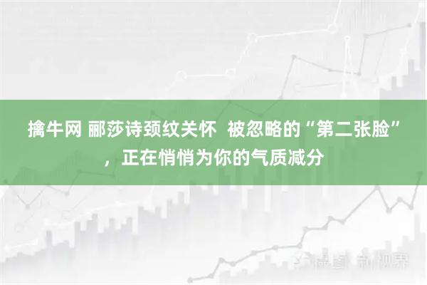擒牛网 郦莎诗颈纹关怀  被忽略的“第二张脸”，正在悄悄为你的气质减分