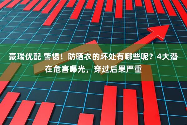 豪瑞优配 警惕！防晒衣的坏处有哪些呢？4大潜在危害曝光，穿过后果严重