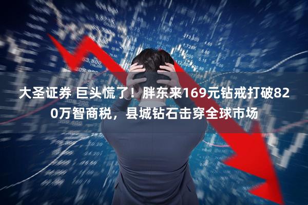 大圣证券 巨头慌了！胖东来169元钻戒打破820万智商税，县城钻石击穿全球市场