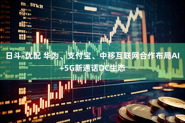 日斗-优配 华为、支付宝、中移互联网合作布局AI+5G新通话DC生态