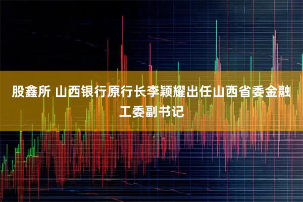 股鑫所 山西银行原行长李颖耀出任山西省委金融工委副书记