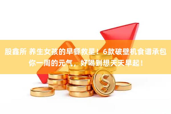股鑫所 养生女孩的早餐救星！6款破壁机食谱承包你一周的元气，好喝到想天天早起！