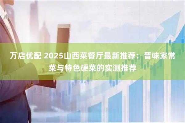 万店优配 2025山西菜餐厅最新推荐：晋味家常菜与特色硬菜的实测推荐
