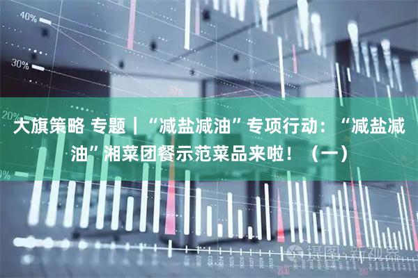 大旗策略 专题｜“减盐减油”专项行动：“减盐减油”湘菜团餐示范菜品来啦！（一）