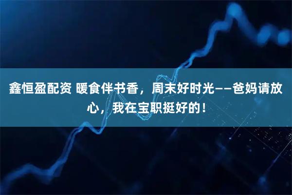 鑫恒盈配资 暖食伴书香，周末好时光——爸妈请放心，我在宝职挺好的！