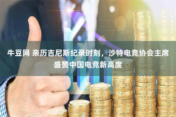 牛豆网 亲历吉尼斯纪录时刻，沙特电竞协会主席盛赞中国电竞新高度