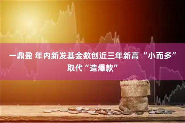 一鼎盈 年内新发基金数创近三年新高 “小而多”取代“造爆款”
