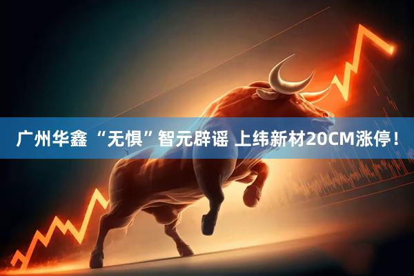广州华鑫 “无惧”智元辟谣 上纬新材20CM涨停！
