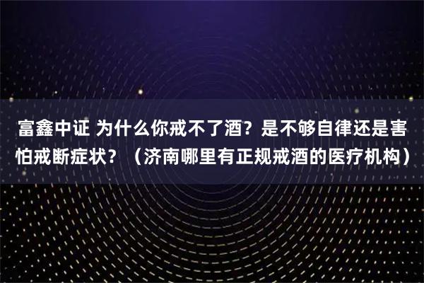 富鑫中证 为什么你戒不了酒？是不够自律还是害怕戒断症状？（济南哪里有正规戒酒的医疗机构）