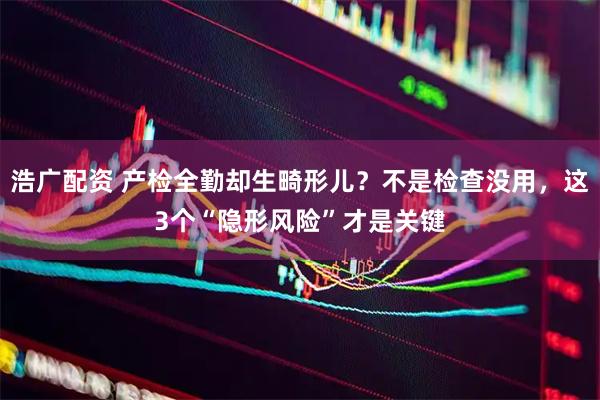 浩广配资 产检全勤却生畸形儿？不是检查没用，这3个“隐形风险”才是关键