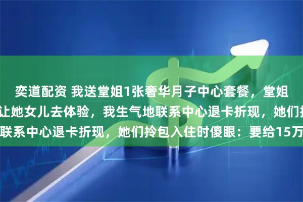 奕道配资 我送堂姐1张奢华月子中心套餐，堂姐告诉我她婆婆抢先预定让她女儿去体验，我生气地联系中心退卡折现，她们拎包入住时傻眼：要给15万