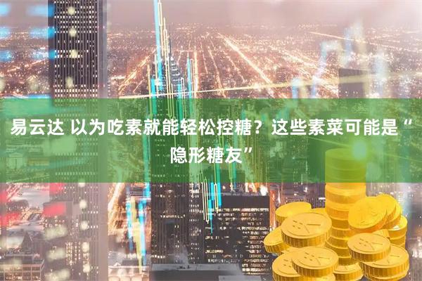 易云达 以为吃素就能轻松控糖？这些素菜可能是“隐形糖友”