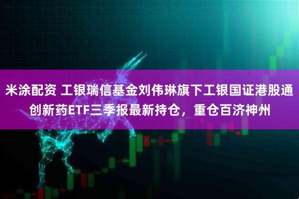 米涂配资 工银瑞信基金刘伟琳旗下工银国证港股通创新药ETF三季报最新持仓，重仓百济神州