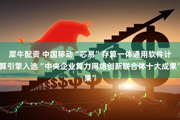 犀牛配资 中国移动“芯易”存算一体通用软件计算引擎入选“中央企业算力网络创新联合体十大成果”
