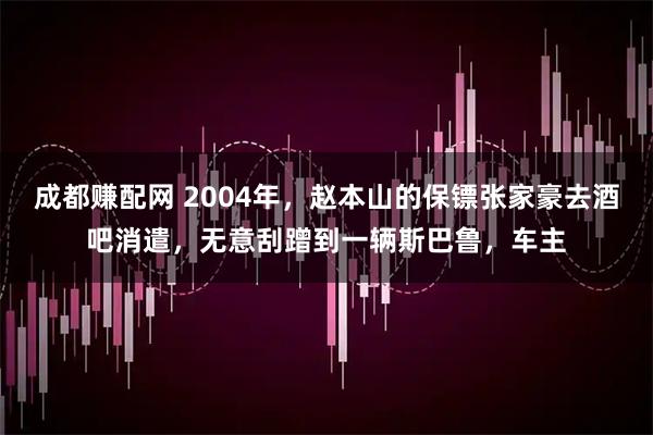 成都赚配网 2004年，赵本山的保镖张家豪去酒吧消遣，无意刮蹭到一辆斯巴鲁，车主