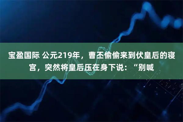 宝盈国际 公元219年，曹丕偷偷来到伏皇后的寝宫，突然将皇后压在身下说：“别喊