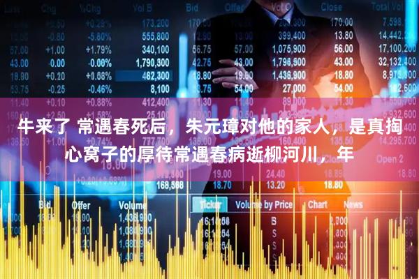 牛来了 常遇春死后，朱元璋对他的家人，是真掏心窝子的厚待常遇春病逝柳河川，年