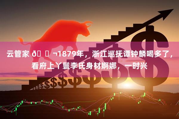 云管家 🌬1879年，浙江巡抚谭钟麟喝多了，看府上丫鬟李氏身材婀娜，一时兴