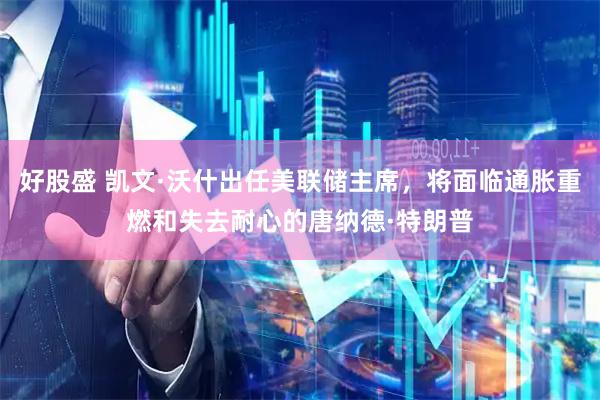 好股盛 凯文·沃什出任美联储主席，将面临通胀重燃和失去耐心的唐纳德·特朗普
