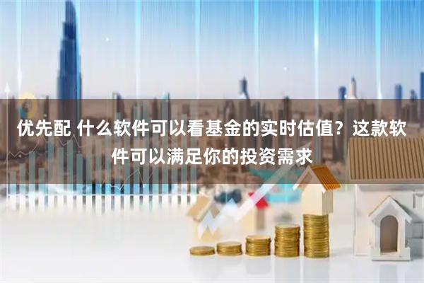 优先配 什么软件可以看基金的实时估值？这款软件可以满足你的投资需求