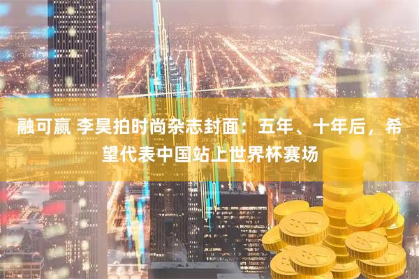 融可赢 李昊拍时尚杂志封面：五年、十年后，希望代表中国站上世界杯赛场